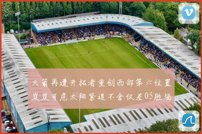 火箭再遭开拓者重创西部第六位置岌岌可危太阳紧追不舍仅差05胜场