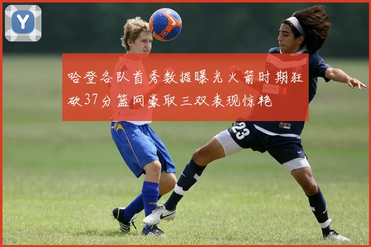 哈登各队首秀数据曝光火箭时期狂砍37分篮网豪取三双表现惊艳