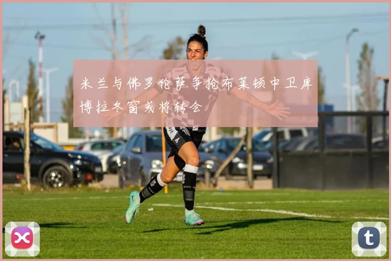 米兰与佛罗伦萨争抢布莱顿中卫库博拉冬窗或将转会