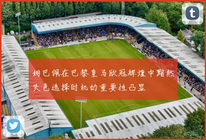 姆巴佩在巴黎皇马欧冠辉煌中黯然失色选择时机的重要性凸显