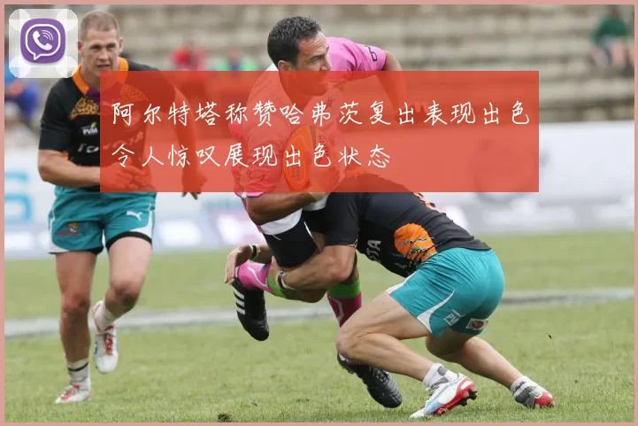 阿尔特塔称赞哈弗茨复出表现出色令人惊叹展现出色状态
