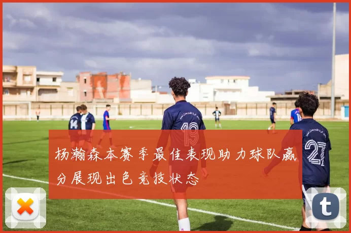 杨瀚森本赛季最佳表现助力球队赢分展现出色竞技状态