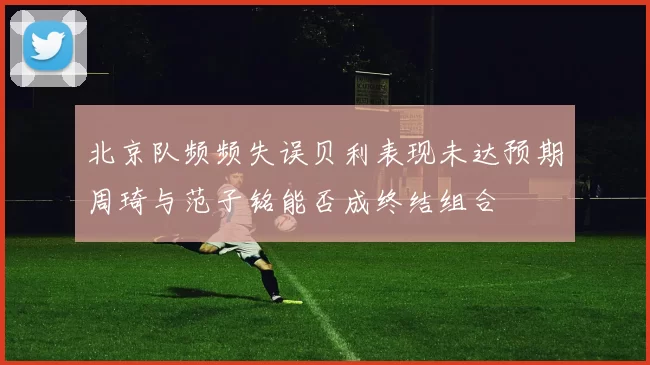 北京队频频失误贝利表现未达预期周琦与范子铭能否成终结组合