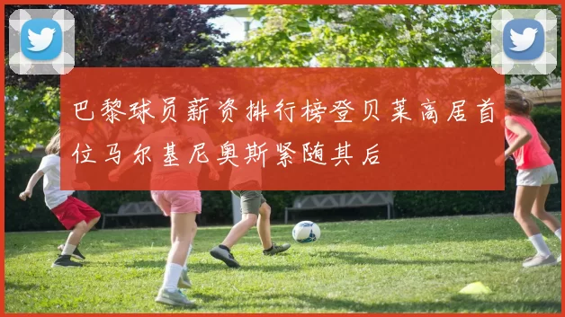 巴黎球员薪资排行榜登贝莱高居首位马尔基尼奥斯紧随其后