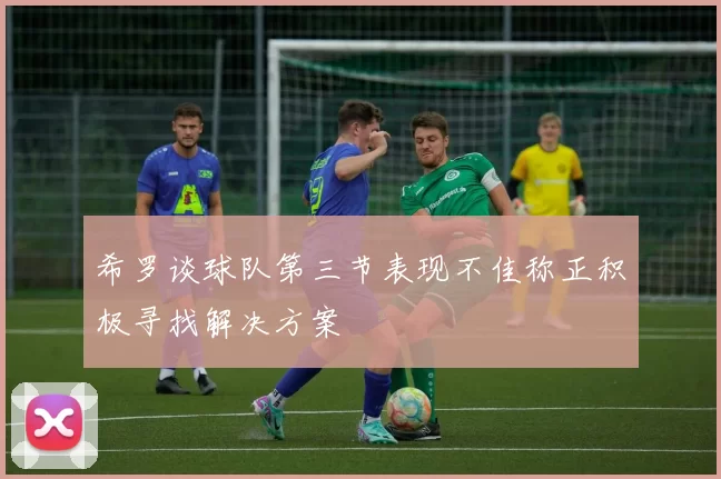 希罗谈球队第三节表现不佳称正积极寻找解决方案